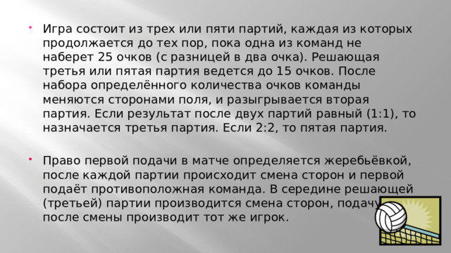 Игра состоит из трех или пяти партий, каждая из которых продолжается до тех пор, пока одна из команд не наберет 25 очков (с разницей в два очка). Решающая третья или пятая партия ведется до 15 очков. После набора определённого количества очков команды меняются сторонами поля, и разыгрывается вторая партия. Если результат после двух партий равный (1:1), то назначается третья партия. Если 2:2, то пятая партия. Право первой подачи в матче определяется жеребьёвкой, после каждой партии происходит смена сторон и первой подаёт противоположная команда. В середине решающей (третьей) партии производится смена сторон, подачу после смены производит тот же игрок. 