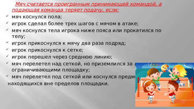 Мяч считается проигранным принимающей командой, а подающая команда теряет подачу, если: мяч коснулся пола; игрок сделал более трех шагов с мячом в атаке; мяч коснулся тела игрока ниже пояса или прокатился по телу; игрок прикоснулся к мячу два раза подряд; игрок прикоснулся к сетке; игрок перешел через среднюю линию; мяч перелетел над сеткой, но приземлился за линиями, ограничивающими площадку; мяч перелетел под сеткой или коснулся предметов,  находящихся вне пределов площадки. 