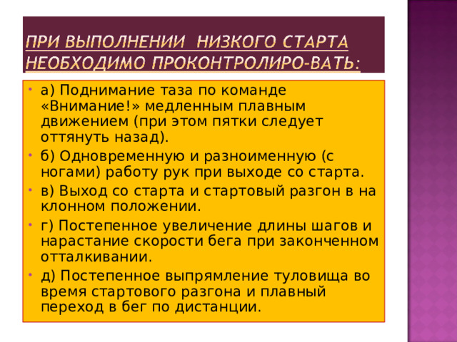 а) Поднимание таза по команде «Внимание!» медленным плавным движением (при этом пятки следует оттянуть назад). б) Одновременную и разноименную (с ногами) работу рук при выходе со старта. в) Выход со старта и стартовый разгон в на­клонном положении. г) Постепенное увеличение длины шагов и нарастание скорости бега при законченном отталкивании. д) Постепенное выпрямление туловища во время стартового разгона и плавный переход в бег по дистанции. 