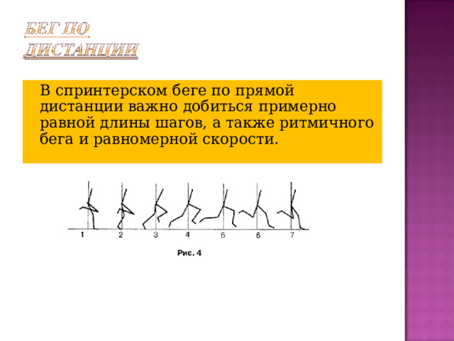   В спринтерском беге по прямой дистанции важно добиться примерно равной длины шагов, а также ритмичного бега и равномерной скорости. 