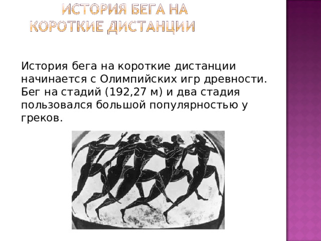   История бега на короткие дистанции начинается с Олимпийских игр древности. Бег на стадий (192,27 м) и два стадия пользовался большой популярностью у греков. 