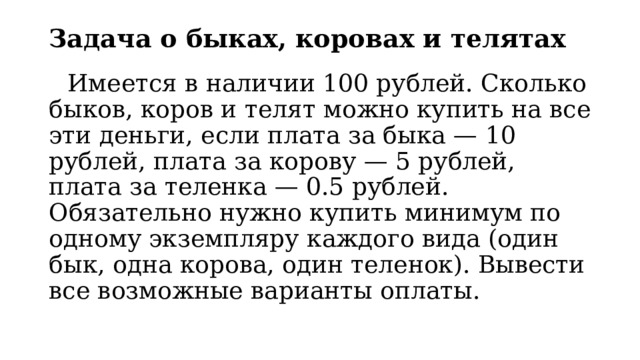 Задача о быках, коровах и телятах   Имеется в наличии 100 рублей. Сколько быков, коров и телят можно купить на все эти деньги, если плата за быка — 10 рублей, плата за корову — 5 рублей, плата за теленка — 0.5 рублей. Обязательно нужно купить минимум по одному экземпляру каждого вида (один бык, одна корова, один теленок). Вывести все возможные варианты оплаты. 