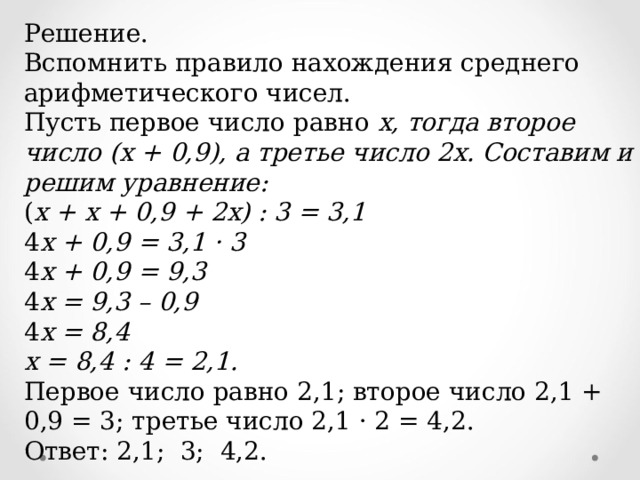 Решение. Вспомнить правило нахождения среднего арифметического чисел. Пусть первое число равно х, тогда второе число (х + 0,9), а третье число 2х. Составим и решим уравнение: ( х + х + 0,9 + 2х) : 3 = 3,1 4 х + 0,9 = 3,1 · 3 4 х + 0,9 = 9,3 4 х = 9,3 – 0,9 4 х = 8,4 х = 8,4 : 4 = 2,1. Первое число равно 2,1; второе число 2,1 + 0,9 = 3; третье число 2,1 · 2 = 4,2. Ответ: 2,1; 3; 4,2. 