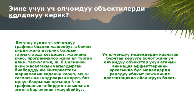 Эмне үчүн үч өлчөмдүү объектилерди колдонуу керек? Бүгүнкү күндө үч өлчөмдүү графика биздин жашообузга бекем кирди жана дээрлик бардык тармактарда кездешет: жарнама, кино, программалоо жана ал тургай илим, технология, ж. б.Бөлмөнүн ички жасалгасын чагылдырган билбордду же Интернеттеги жарнамалык видеону көрүп, экшн тасмасынын кадрларын көрүп, биз мунун баарынын артында 3-чи графикалык чебердин талыкпаган эмгеги бар экенин түшүнбөйбүз. Үч өлчөмдүү моделдерди каалаган бурчтан көрүүгө болот жана үч өлчөмдүү объекттер үчүн атайын анимация эффекттеринин аркасында бул моделдерди реалдуу убакыт режиминде презентацияда айлантууга болот. 1 