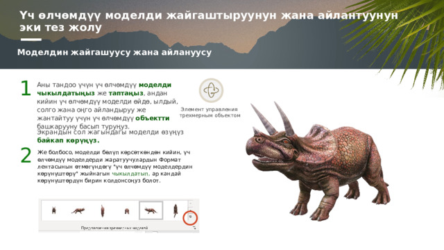 Үч өлчөмдүү моделди жайгаштыруунун жана айлантуунун эки тез жолу Моделдин жайгашуусу жана айлануусу 1 Аны тандоо үчүн үч өлчөмдүү моделди чыкылдатыңыз же таптаңыз , андан кийин үч өлчөмдүү моделди өйдө, ылдый, солго жана оңго айландыруу же жантайтуу үчүн үч өлчөмдүү объектти башкарууну басып туруңуз. Элемент управления  трехмерным объектом Экрандын сол жагындагы моделди өзүңүз байкап көрүңүз. 2 Же болбосо, моделди бөлүп көрсөткөндөн кийин, үч өлчөмдүү моделдерди жаратуучулардын Формат лентасынын өтмөгүндөгү 