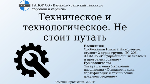 ГАПОУ СО «Каменск-Уральский техникум торговли и сервиса» Техническое и технологическое. Не стоит путать Выполнил:  Слобожанин Никита Николаевич, студент 2 курса группы ИС-206,  09.02.05 «Информационные системы и программирование»  Руководитель:  Экгауз Евгения Яковлевна  дисциплина «Стандартизация, сертификация и техническое документоведение» Каменск-Уральский, 2022г. 
