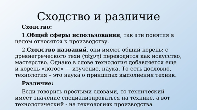 Сходство и различие Сходство:  1. Общей сферы использования , так эти понятия в целом относятся к производству. 2. Cходство названий , они имеют общий корень: с древнегреческого техн (τέχνη) переводится как искусство, мастерство. Однако в слове технология добавляется еще и корень «логос» — изучение, наука. То есть дословно, технология – это наука о принципах выполнения техник. Различие: Если говорить простыми словами, то технический имеет значение специализироваться на технике, а вот технологический - на технологиях производства 