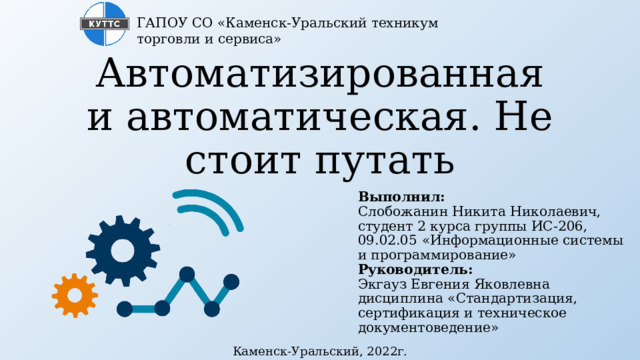 ГАПОУ СО «Каменск-Уральский техникум торговли и сервиса» Автоматизированная и автоматическая. Не стоит путать Выполнил:  Слобожанин Никита Николаевич, студент 2 курса группы ИС-206,  09.02.05 «Информационные системы и программирование»  Руководитель:  Экгауз Евгения Яковлевна  дисциплина «Стандартизация, сертификация и техническое документоведение» Каменск-Уральский, 2022г. 
