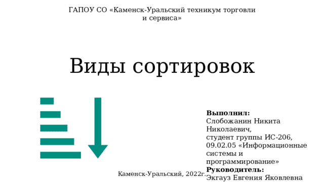 ГАПОУ СО «Каменск-Уральский техникум торговли и сервиса» Виды сортировок Выполнил: Слобожанин Никита Николаевич, студент группы ИС-206, 09.02.05 «Информационные системы и программирование» Руководитель: Экгауз Евгения Яковлевна «Основы алгоритмизации» Каменск-Уральский, 2022г. 
