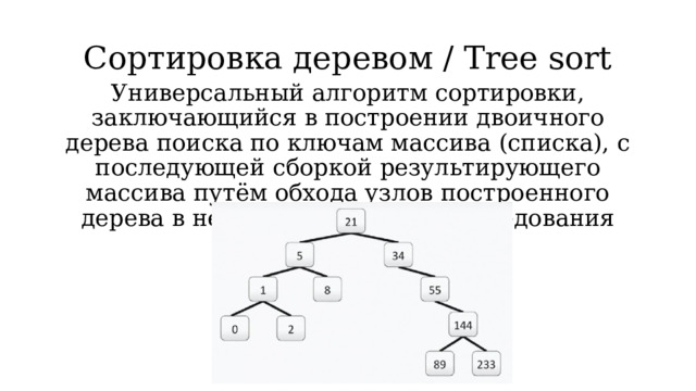 Сортировка деревом / Tree sort Универсальный алгоритм сортировки, заключающийся в построении двоичного дерева поиска по ключам массива (списка), с последующей сборкой результирующего массива путём обхода узлов построенного дерева в необходимом порядке следования ключей. 