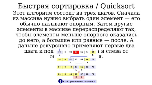 Быстрая сортировка / Quicksort Этот алгоритм состоит из трёх шагов. Сначала из массива нужно выбрать один элемент — его обычно называют опорным. Затем другие элементы в массиве перераспределяют так, чтобы элементы меньше опорного оказались до него, а большие или равные — после. А дальше рекурсивно применяют первые два шага к подмассивам справа и слева от опорного значения. 