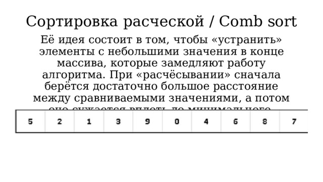 Сортировка расческой / Comb sort Её идея состоит в том, чтобы «устранить» элементы с небольшими значения в конце массива, которые замедляют работу алгоритма. При «расчёсывании» сначала берётся достаточно большое расстояние между сравниваемыми значениями, а потом оно сужается вплоть до минимального. 