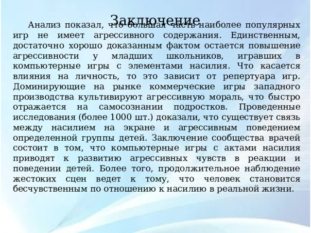 Заключение Анализ показал, что большая часть наиболее популярных игр не имеет агрессивного содержания. Единственным, достаточно хорошо доказанным фактом остается повышение агрессивности у младших школьников, игравших в компьютерные игры с элементами насилия.  Что касается влияния на личность, то это зависит от репертуара игр. Доминирующие на рынке коммерческие игры западного производства культивируют агрессивную мораль, что быстро отражается на самосознании подростков. Проведенные исследования (более 1000 шт.) доказали, что существует связь между насилием на экране и агрессивным поведением определенной группы детей. Заключение сообщества врачей состоит в том, что компьютерные игры с актами насилия приводят к развитию агрессивных чувств в реакции и поведении детей. Более того, продолжительное наблюдение жестоких сцен ведет к тому, что человек становится бесчувственным по отношению к насилию в реальной жизни. 