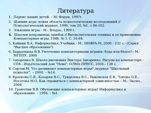 Литература   1.  Паренс наших детей. – М: Форум, 1997г. 2.  Шапкин игра: новая область психологических исследований // Психологический журнал, 1999, том 20, №1, с 86-102. 3.  Эльконин игры.– М.: Владос, 1999 г. 4.   Шмелев поправимых ошибок // Вычислительная техника и ее применение. Компьютерные игры. 1988. № 3. С. 16-84. 5. Каймин В.А. Информатика: Учебник.- М.: ИНФРА-М.,2000.- 232 с.- (Серия 