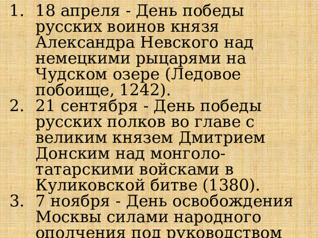 18 апреля - День победы русских воинов князя Александра Невского над немецкими рыцарями на Чудском озере (Ледовое побоище, 1242). 21 сентября - День победы русских полков во главе с великим князем Дмитрием Донским над монголо-татарскими войсками в Куликовской битве (1380). 7 ноября - День освобождения Москвы силами народного ополчения под руководством Кузьмы Минина и Дмитрия Пожарского от польских интервентов (1612). 