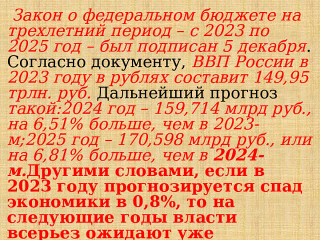  Закон о федеральном бюджете на трехлетний период – с 2023 по 2025 год – был подписан 5 декабря . Согласно документу, ВВП России в 2023 году в рублях составит 149,95 трлн. руб. Дальнейший прогноз такой:2024 год – 159,714 млрд руб., на 6,51% больше, чем в 2023-м;2025 год – 170,598 млрд руб., или на 6,81% больше, чем в 2024-м. Другими словами, если в 2023 году прогнозируется спад экономики в 0,8%, то на следующие годы власти всерьез ожидают уже экономического роста выше 6,5% в год: Источник: https://bankstoday.net/last-articles/vvp-rossii-2023 