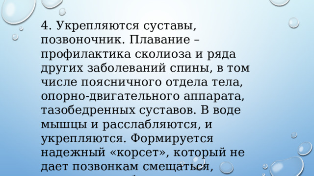 4. Укрепляются суставы, позвоночник. Плавание – профилактика сколиоза и ряда других заболеваний спины, в том числе поясничного отдела тела, опорно-двигательного аппарата, тазобедренных суставов. В воде мышцы и расслабляются, и укрепляются. Формируется надежный «корсет», который не дает позвонкам смещаться, суставам «разбалтываться». 