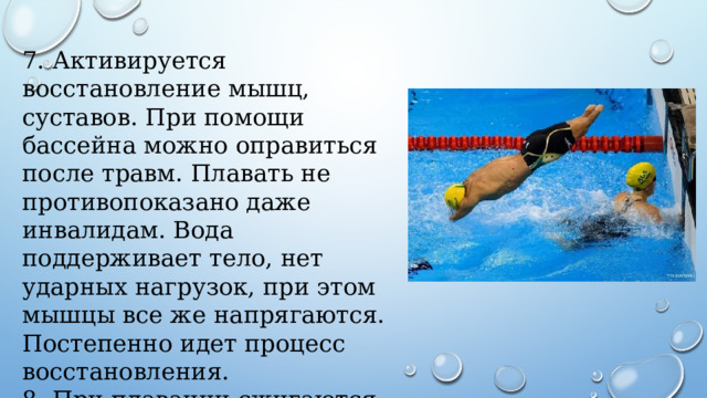 7. Активируется восстановление мышц, суставов. При помощи бассейна можно оправиться после травм. Плавать не противопоказано даже инвалидам. Вода поддерживает тело, нет ударных нагрузок, при этом мышцы все же напрягаются. Постепенно идет процесс восстановления. 8. При плавании сжигаются большое количество ккал. Занимаясь этим видом спорта, можно похудеть. 