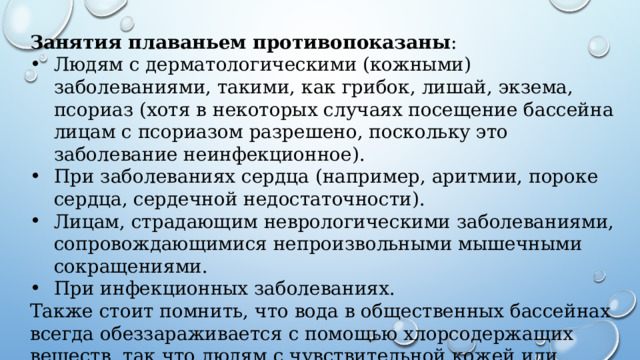 Занятия плаваньем противопоказаны : Людям с дерматологическими (кожными) заболеваниями, такими, как грибок, лишай, экзема, псориаз (хотя в некоторых случаях посещение бассейна лицам с псориазом разрешено, поскольку это заболевание неинфекционное). При заболеваниях сердца (например, аритмии, пороке сердца, сердечной недостаточности). Лицам, страдающим неврологическими заболеваниями, сопровождающимися непроизвольными мышечными сокращениями. При инфекционных заболеваниях. Также стоит помнить, что вода в общественных бассейнах всегда обеззараживается с помощью хлорсодержащих веществ, так что людям с чувствительной кожей или аллергией на хлор занятия плаванием могут быть противопоказаны. 
