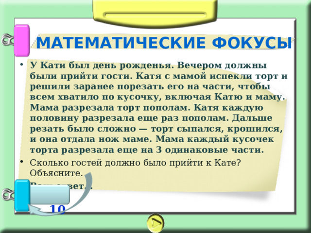 МАТЕМАТИЧЕСКИЕ ФОКУСЫ У Кати был день рожденья. Вечером должны были прийти гости. Катя с мамой испекли торт и решили заранее порезать его на части, чтобы всем хватило по кусочку, включая Катю и маму. Мама разрезала торт пополам. Катя каждую половину разрезала еще раз пополам. Дальше резать было сложно — торт сыпался, крошился, и она отдала нож маме. Мама каждый кусочек торта разрезала еще на 3 одинаковые части. Сколько гостей должно было прийти к Кате? Объясните. Ваш ответ…    10 