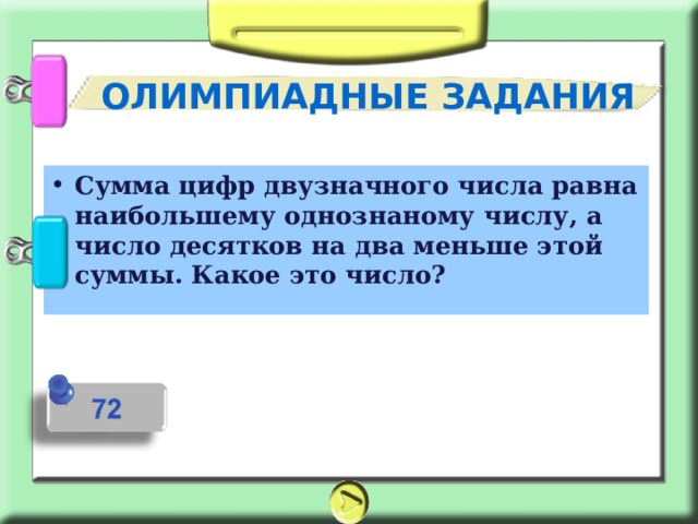 ОЛИМПИАДНЫЕ ЗАДАНИЯ Сумма цифр двузначного числа равна наибольшему однознаному числу, а число десятков на два меньше этой суммы. Какое это число? 