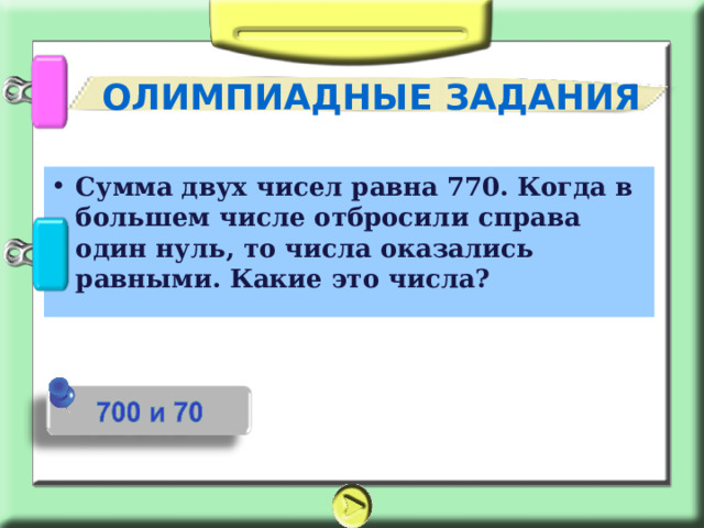 ОЛИМПИАДНЫЕ ЗАДАНИЯ Сумма двух чисел равна 770. Когда в большем числе отбросили справа один нуль, то числа оказались равными. Какие это числа? 