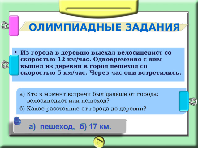 ОЛИМПИАДНЫЕ ЗАДАНИЯ Из города в деревню выехал велосипедист со скоростью 12 км/час. Одновременно с ним вышел из деревни в город пешеход со скоростью 5 км/час. Через час они встретились. а) Кто в момент встречи был дальше от города: велосипедист или пешеход? б) Какое расстояние от города до деревни? 