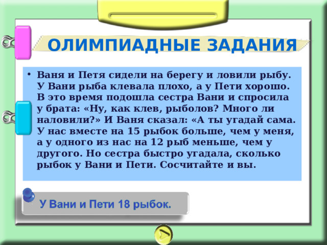 ОЛИМПИАДНЫЕ ЗАДАНИЯ Ваня и Петя сидели на берегу и ловили рыбу. У Вани рыба клевала плохо, а у Пети хорошо. В это время подошла сестра Вани и спросила у брата: «Ну, как клев, рыболов? Много ли наловили?» И Ваня сказал: «А ты угадай сама. У нас вместе на 15 рыбок больше, чем у меня, а у одного из нас на 12 рыб меньше, чем у другого. Но сестра быстро угадала, сколько рыбок у Вани и Пети. Сосчитайте и вы. 