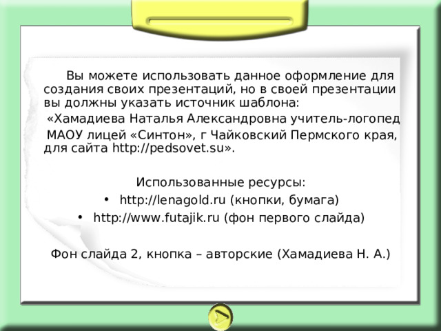  Вы можете использовать данное оформление для создания своих презентаций, но в своей презентации вы должны указать источник шаблона:  «Хамадиева Наталья Александровна учитель-логопед  МАОУ лицей «Синтон», г Чайковский Пермского края, для сайта http://pedsovet.su». Использованные ресурсы: http://lenagold.ru (кнопки, бумага) http://www.futajik.ru (фон первого слайда)  Фон слайда 2, кнопка – авторские (Хамадиева Н. А.) 
