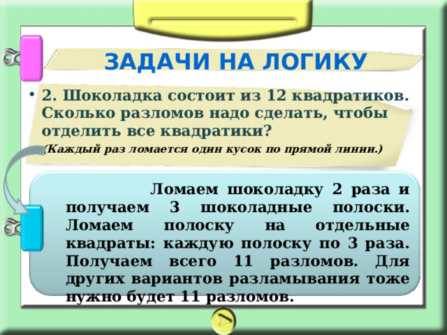 ЗАДАЧИ НА ЛОГИКУ 2. Шоколадка состоит из 12 квадратиков. Сколько разломов надо сделать, чтобы отделить все квадратики? (Каждый раз ломается один кусок по прямой линии.)    Ломаем шоколадку 2 раза и получаем 3 шоколадные полоски. Ломаем полоску на отдельные квадраты: каждую полоску по 3 раза. Получаем всего 11 разломов. Для других вариантов разламывания тоже нужно будет 11 разломов. 