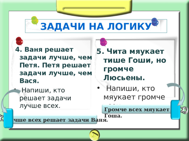 ЗАДАЧИ НА ЛОГИКУ 5.  Чита мяукает тише Гоши, но громче Люсьены.  4. Ваня решает задачи лучше, чем Петя. Петя решает задачи лучше, чем Вася.  Напиши, кто решает задачи лучше всех.  Напиши, кто мяукает громче всех. Громче всех мяукает Гоша.  Лучше всех решает задачи Ваня. 