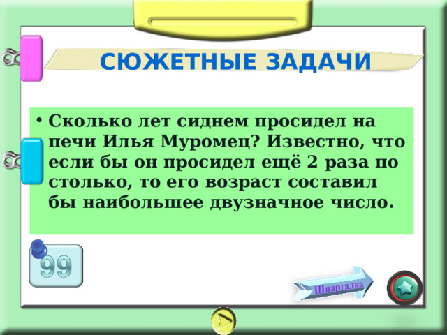 СЮЖЕТНЫЕ ЗАДАЧИ Сколько лет сиднем просидел на печи Илья Муромец? Известно, что если бы он просидел ещё 2 раза по столько, то его возраст составил бы наибольшее двузначное число. 