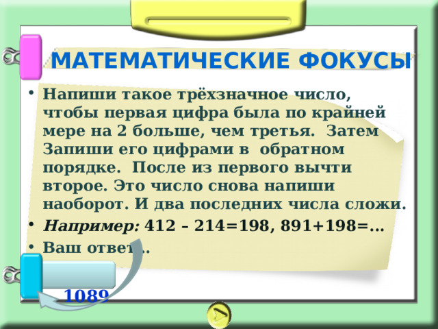 МАТЕМАТИЧЕСКИЕ ФОКУСЫ Напиши такое трёхзначное число, чтобы первая цифра была по крайней мере на 2 больше, чем третья. Затем Запиши его цифрами в  обратном порядке. После из первого вычти второе. Это число снова напиши наоборот. И два последних числа сложи. Например: 412 – 214=198, 891+198=... Ваш ответ…    1089 