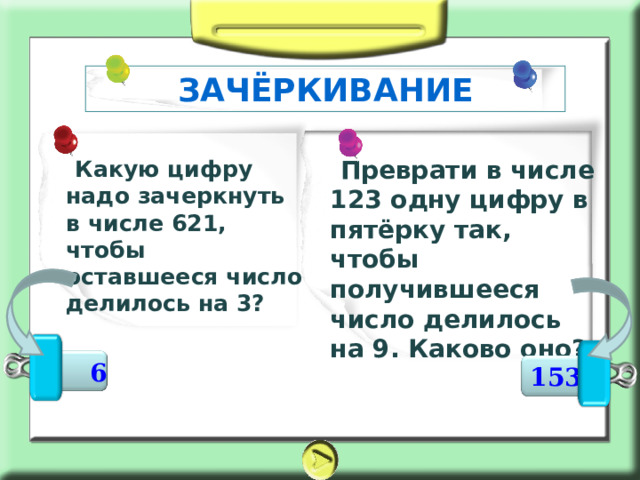 ЗАЧЁРКИВАНИЕ     Преврати в числе 123 одну цифру в пятёрку так, чтобы получившееся число делилось на 9. Каково оно?   Какую цифру надо зачеркнуть в числе 621, чтобы оставшееся число делилось на 3?  6 153 