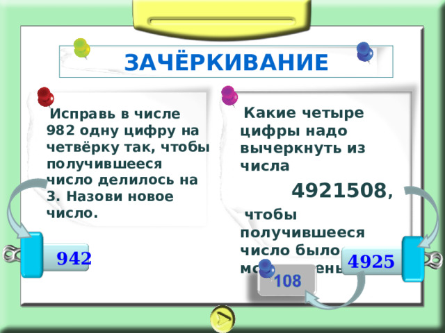 ЗАЧЁРКИВАНИЕ     Какие четыре цифры надо вычеркнуть из числа  4921508 ,  чтобы получившееся число было как можно меньше   Исправь в числе 982 одну цифру на четвёрку так, чтобы получившееся число делилось на 3. Назови новое число.  942 4925 