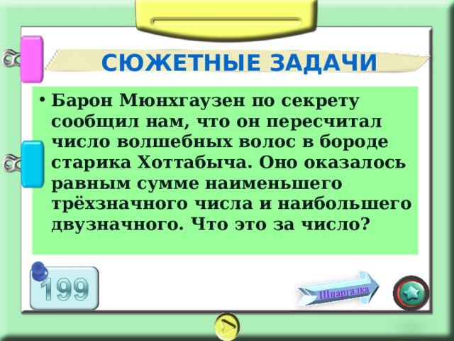 СЮЖЕТНЫЕ ЗАДАЧИ Барон Мюнхгаузен по секрету сообщил нам, что он пересчитал число волшебных волос в бороде старика Хоттабыча. Оно оказалось равным сумме наименьшего трёхзначного числа и наибольшего двузначного. Что это за число? 