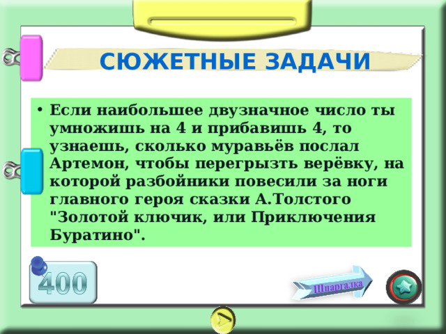 СЮЖЕТНЫЕ ЗАДАЧИ Если наибольшее двузначное число ты умножишь на 4 и прибавишь 4, то узнаешь, сколько муравьёв послал Артемон, чтобы перегрызть верёвку, на которой разбойники повесили за ноги главного героя сказки А.Толстого 