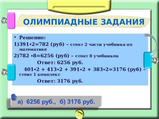 ОЛИМПИАДНЫЕ ЗАДАНИЯ Решение: 391∙2=782 (руб) – стоят 2 части учебника по математике 782 ∙8=6256 (руб) – стоят 8 учебников  Ответ: 6256 руб.  401∙2 + 413∙2 + 391∙2 + 383∙2=3176 (руб) – стоит 1 комплект  Ответ: 3176 руб.  