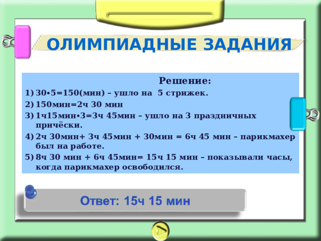 ОЛИМПИАДНЫЕ ЗАДАНИЯ  Решение: 30∙5=150(мин) – ушло на 5 стрижек. 150мин=2ч 30 мин 1ч15мин∙3=3ч 45мин – ушло на 3 праздничных причёски. 2ч 30мин+ 3ч 45мин + 30мин = 6ч 45 мин – парикмахер был на работе. 8ч 30 мин + 6ч 45мин= 15ч 15 мин – показывали часы, когда парикмахер освободился. 