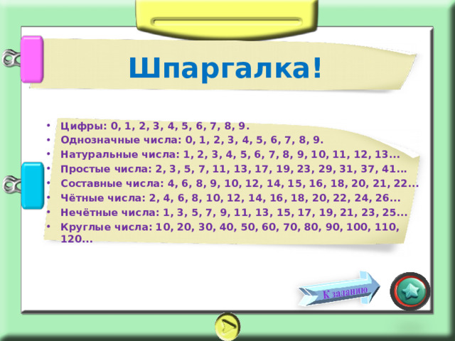 Шпаргалка! Цифры: 0, 1, 2, 3, 4, 5, 6, 7, 8, 9. Однозначные числа: 0, 1, 2, 3, 4, 5, 6, 7, 8, 9. Натуральные числа: 1, 2, 3, 4, 5, 6, 7, 8, 9, 10, 11, 12, 13... Простые числа: 2, 3, 5, 7, 11, 13, 17, 19, 23, 29, 31, 37, 41... Составные числа: 4, 6, 8, 9, 10, 12, 14, 15, 16, 18, 20, 21, 22... Чётные числа: 2, 4, 6, 8, 10, 12, 14, 16, 18, 20, 22, 24, 26... Нечётные числа: 1, 3, 5, 7, 9, 11, 13, 15, 17, 19, 21, 23, 25... Круглые числа: 10, 20, 30, 40, 50, 60, 70, 80, 90, 100, 110, 120...  