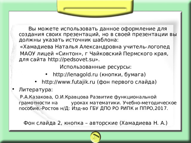  Вы можете использовать данное оформление для создания своих презентаций, но в своей презентации вы должны указать источник шаблона:  «Хамадиева Наталья Александровна учитель-логопед  МАОУ лицей «Синтон», г Чайковский Пермского края, для сайта http://pedsovet.su». Использованные ресурсы: http://lenagold.ru (кнопки, бумага) http://www.futajik.ru (фон первого слайда) Литература:  Р.А.Казакова, О.И.Кравцова Развитие функциональной грамотности на уроках математики. Учебно-методическое пособие.-Ростов н/Д: Изд-во ГБУ ДПО РО РИПК и ППРО,2017. Фон слайда 2, кнопка – авторские (Хамадиева Н. А.) 