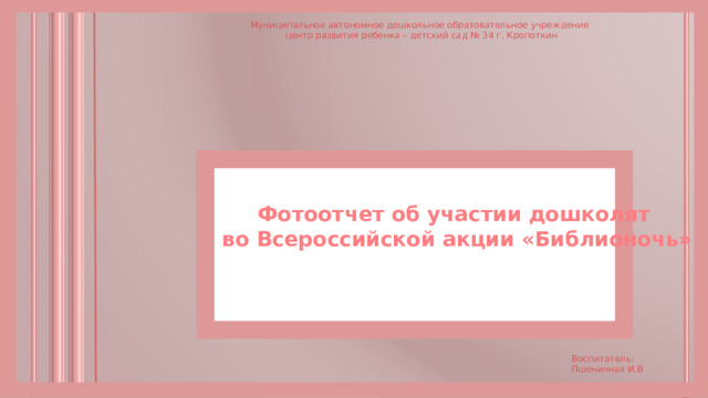 Муниципальное автономное дошкольное образовательное учреждение  центр развития ребенка – детский сад № 34 г. Кропоткин Фотоотчет об участии дошколят  во Всероссийской акции «Библионочь» Воспитатель: Пшеничная И.В 