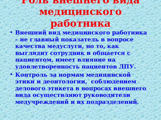 Роль внешнего вида медицинского работника   Внешний вид медицинского работника – не главный показатель в вопросе качества медуслуги, но то, как выглядит сотрудник и общается с пациентом, имеет влияние на удовлетворенность пациентов ЛПУ. Контроль за нормам медицинской этики и деонтологии, соблюдением делового этикета в вопросах внешнего вида осуществляют  руководители медучреждений и их подразделений.  