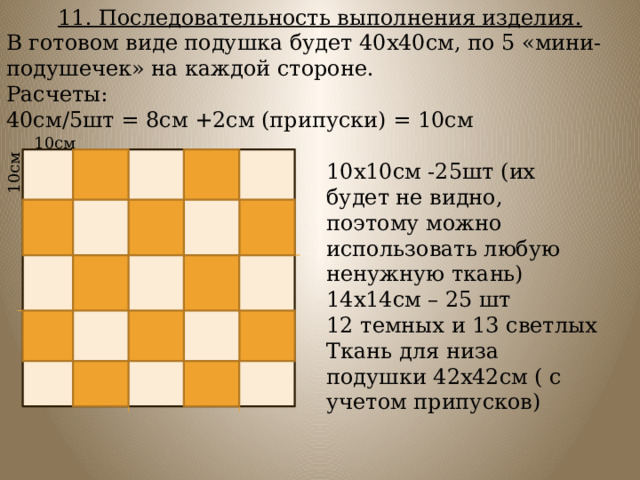 11. Последовательность выполнения изделия. В готовом виде подушка будет 40х40см, по 5 «мини-подушечек» на каждой стороне. Расчеты: 40см/5шт = 8см +2см (припуски) = 10см 10см 10см 10х10см -25шт (их будет не видно, поэтому можно использовать любую ненужную ткань) 14х14см – 25 шт 12 темных и 13 светлых Ткань для низа подушки 42х42см ( с учетом припусков) 