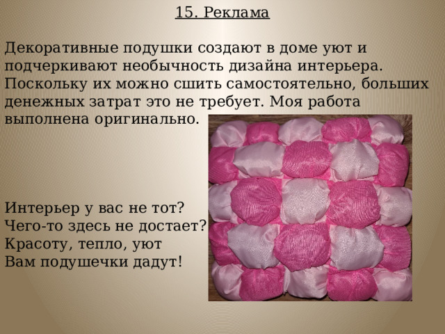 15. Реклама  Декоративные подушки создают в доме уют и подчеркивают необычность дизайна интерьера. Поскольку их можно сшить самостоятельно, больших денежных затрат это не требует. Моя работа выполнена оригинально. Интерьер у вас не тот? Чего-то здесь не достает? Красоту, тепло, уют Вам подушечки дадут! 