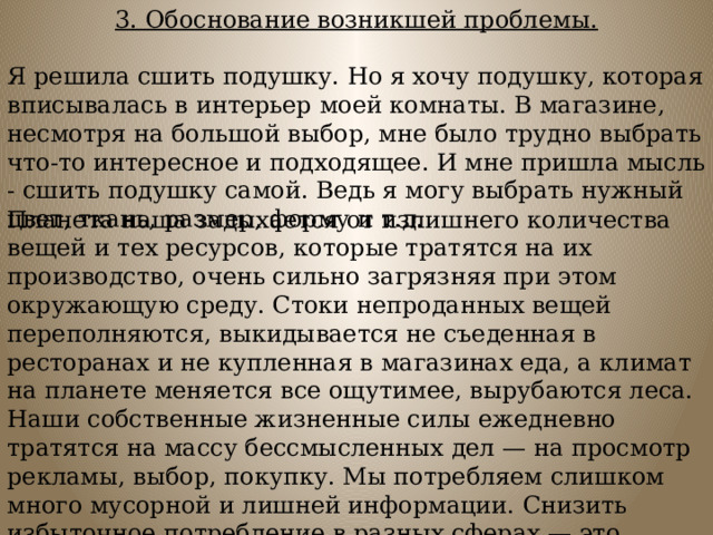 3. Обоснование возникшей проблемы.  Я решила сшить подушку. Но я хочу подушку, которая вписывалась в интерьер моей комнаты. В магазине, несмотря на большой выбор, мне было трудно выбрать что-то интересное и подходящее. И мне пришла мысль - сшить подушку самой. Ведь я могу выбрать нужный цвет, ткань, размер, форму и т.д. Планета наша задыхается от излишнего количества вещей и тех ресурсов, которые тратятся на их производство, очень сильно загрязняя при этом окружающую среду. Стоки непроданных вещей переполняются, выкидывается не съеденная в ресторанах и не купленная в магазинах еда, а климат на планете меняется все ощутимее, вырубаются леса.  Наши собственные жизненные силы ежедневно тратятся на массу бессмысленных дел — на просмотр рекламы, выбор, покупку. Мы потребляем слишком много мусорной и лишней информации. Снизить избыточное потребление в разных сферах — это отличный способ чувствовать себя легче, лучше.     