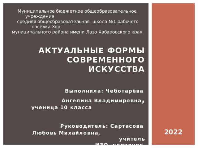 Муниципальное бюджетное общеобразовательное учреждение  средняя общеобразовательная школа №1 рабочего посёлка Хор муниципального района имени Лазо Хабаровского края Актуальные формы современного искусства   Выполнила: Чеботарёва Ангелина Владимировна ,  ученица 10 класса   Руководитель: Сартасова Любовь Михайловна, учитель ИЗО, черчения   2022 