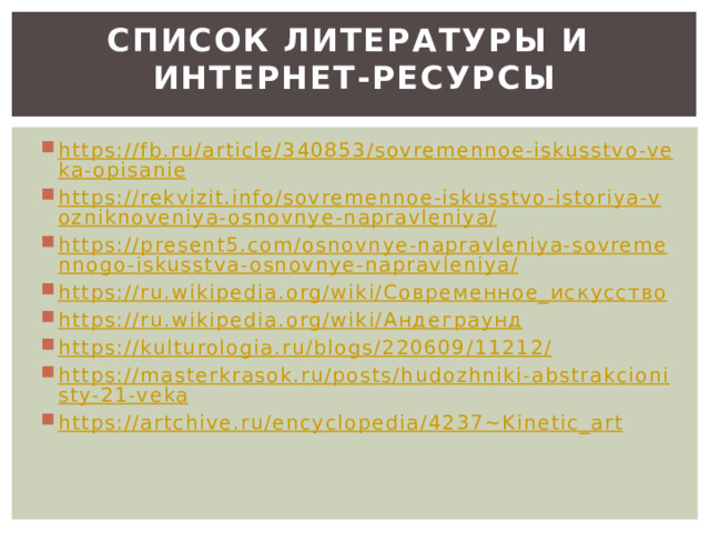 Список литературы и  интернет-ресурсы   https://fb.ru/article/340853/sovremennoe-iskusstvo-veka-opisanie https://rekvizit.info/sovremennoe-iskusstvo-istoriya-vozniknoveniya-osnovnye-napravleniya/ https://present5.com/osnovnye-napravleniya-sovremennogo-iskusstva-osnovnye-napravleniya/ https://ru.wikipedia.org/wiki/Современное_искусство https://ru.wikipedia.org/wiki/Андеграунд https://kulturologia.ru/blogs/220609/11212/ https://masterkrasok.ru/posts/hudozhniki-abstrakcionisty-21-veka https://artchive.ru/encyclopedia/4237~Kinetic_art 