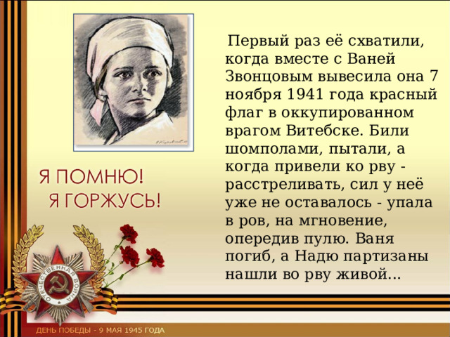  Первый раз её схватили, когда вместе с Ваней Звонцовым вывесила она 7 ноября 1941 года красный флаг в оккупированном врагом Витебске. Били шомполами, пытали, а когда привели ко рву - расстреливать, сил у неё уже не оставалось - упала в ров, на мгновение, опередив пулю. Ваня погиб, а Надю партизаны нашли во рву живой... 