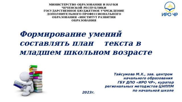 МИНИСТЕРСТВО ОБРАЗОВАНИЯ И НАУКИ ЧЕЧЕНСКОЙ РЕСПУБЛИКИ ГОСУДАРСТВЕННОЕ БЮДЖЕТНОЕ УЧРЕЖДЕНИЕ ДОПОЛНИТЕЛЬНОГО ПРОФЕССИОНАЛЬНОГО ОБРАЗОВАНИЯ «ИНСТИТУТ РАЗВИТИЯ ОБРАЗОВАНИЯ Формирование умений составлять план текста в младшем школьном возрасте     Тайсумова М.Х., зав. центром начального образования ГБУ ДПО «ИРО ЧР», куратор региональных методистов ЦНППМ по начальной школе   2023г. 